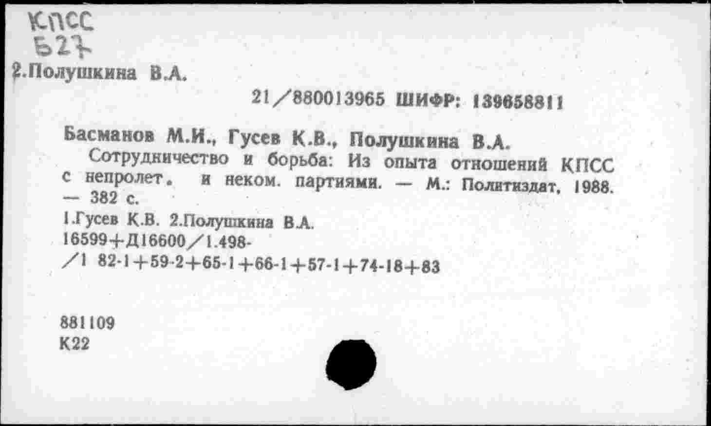 ﻿КПСС
^.Полушкина В.А.
21 /880013965 ШИФР: 139658811
Басманов М.И., Гусев К.В., Полушкина В.А.
Сотрудничество и борьба: Из опыта отношений КПСС с непролет. и неком, партиями. — м.: Политиздат. 1988. — 382 с.
1.Гусев К.В. 2.Полушкина В А.
16599+Д16600/1.498-
/1 82-1+59-2+65-1+66-1+57-1+ 74-18+83
881109
К22